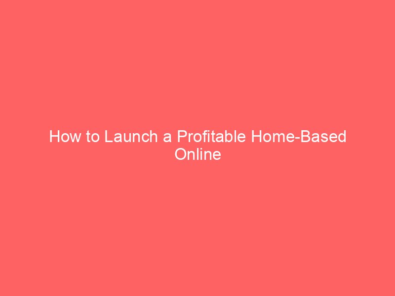 How to Launch a Profitable Home-Based Online Business Effortlessly