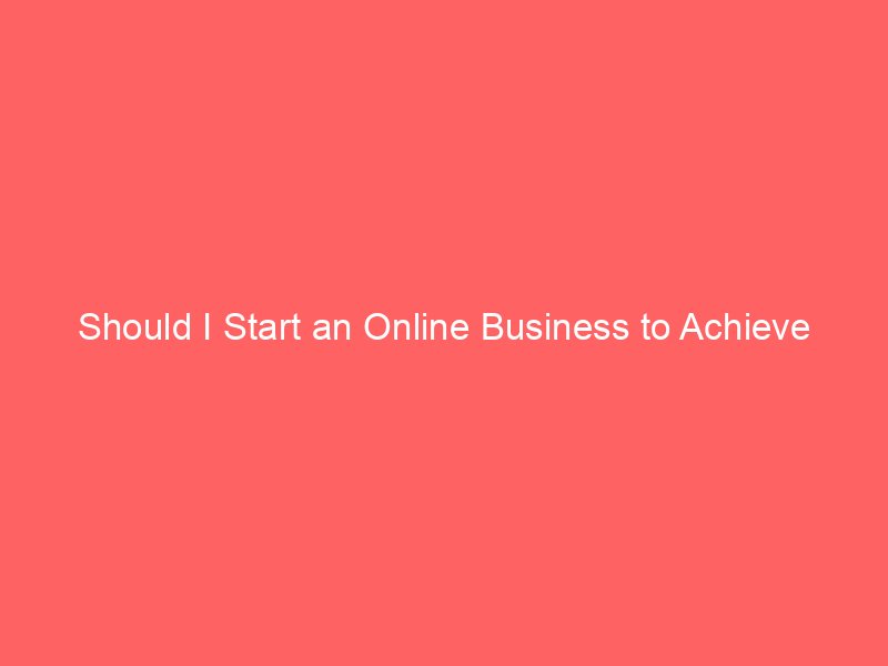 Should I Start an Online Business to Achieve Financial Freedom?